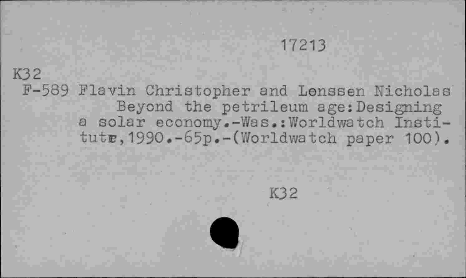 ﻿17213
K32
F-589 Flavin Christopher and Lenssen Nicholas Beyond the petrileum age:Designing a solar economy.-Was.:Worldwatch Institute, 1990.-65p.-(Worldwatch paper 100).
K32